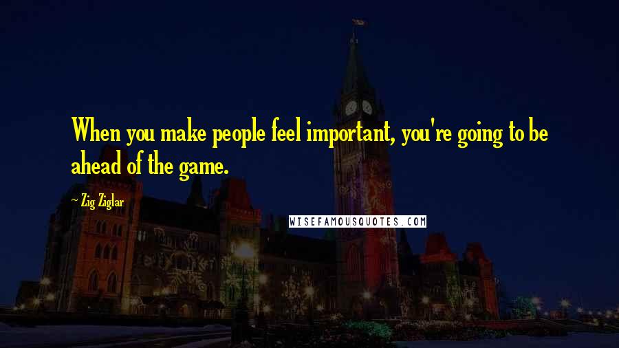 Zig Ziglar Quotes: When you make people feel important, you're going to be ahead of the game.