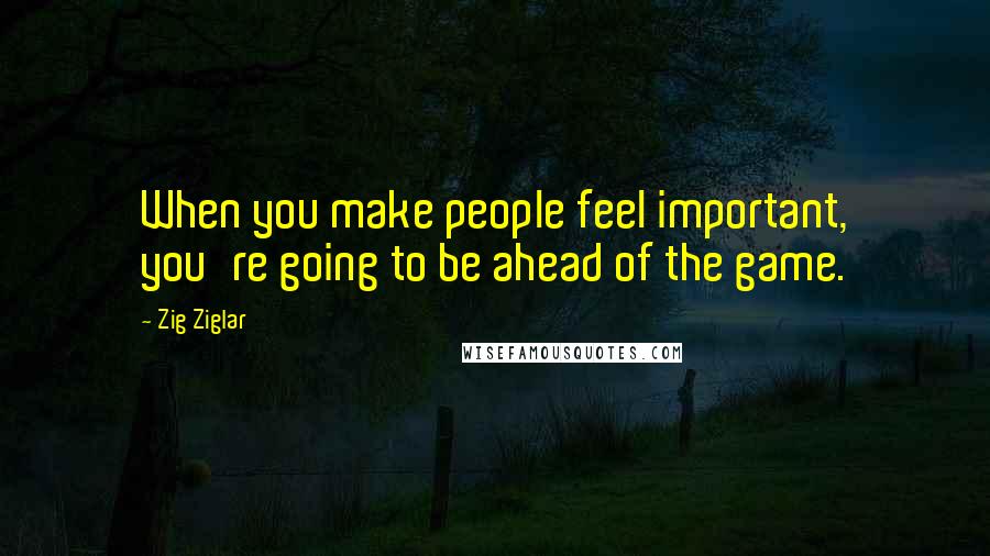 Zig Ziglar Quotes: When you make people feel important, you're going to be ahead of the game.