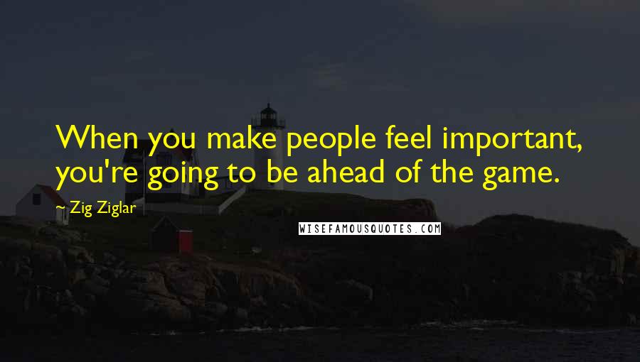 Zig Ziglar Quotes: When you make people feel important, you're going to be ahead of the game.