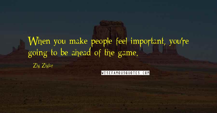 Zig Ziglar Quotes: When you make people feel important, you're going to be ahead of the game.