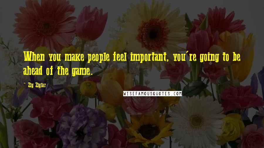 Zig Ziglar Quotes: When you make people feel important, you're going to be ahead of the game.
