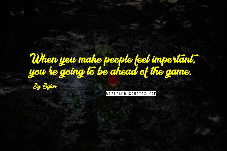 Zig Ziglar Quotes: When you make people feel important, you're going to be ahead of the game.
