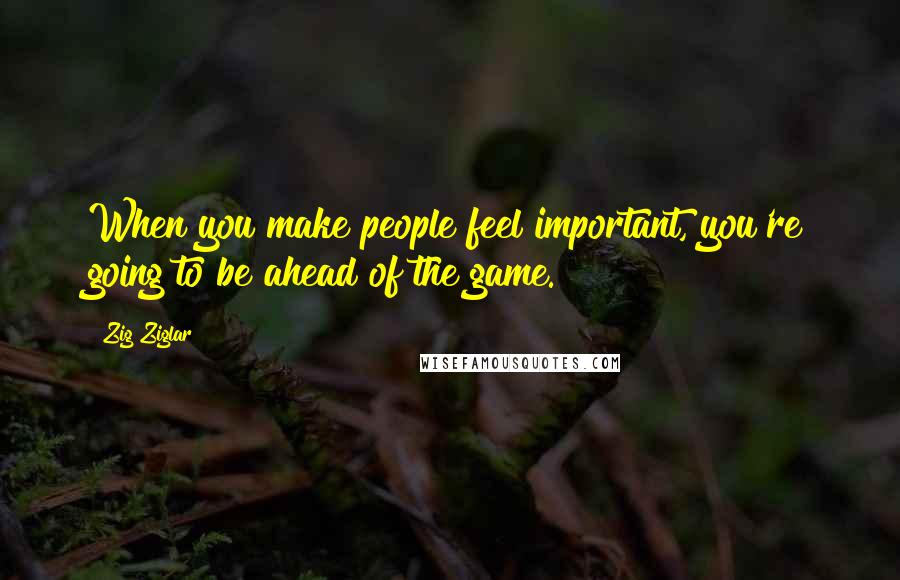 Zig Ziglar Quotes: When you make people feel important, you're going to be ahead of the game.