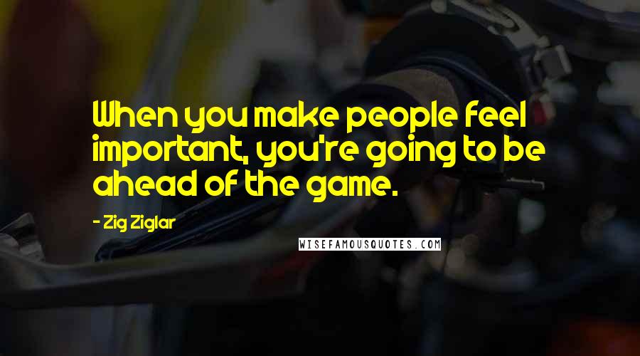 Zig Ziglar Quotes: When you make people feel important, you're going to be ahead of the game.