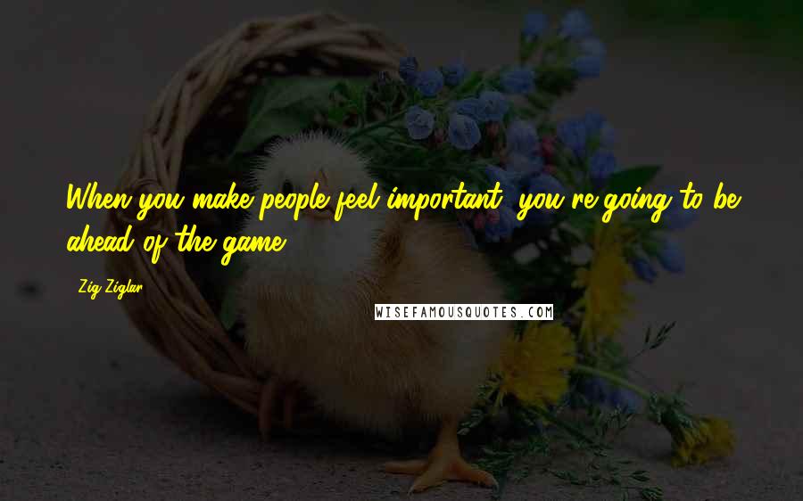 Zig Ziglar Quotes: When you make people feel important, you're going to be ahead of the game.