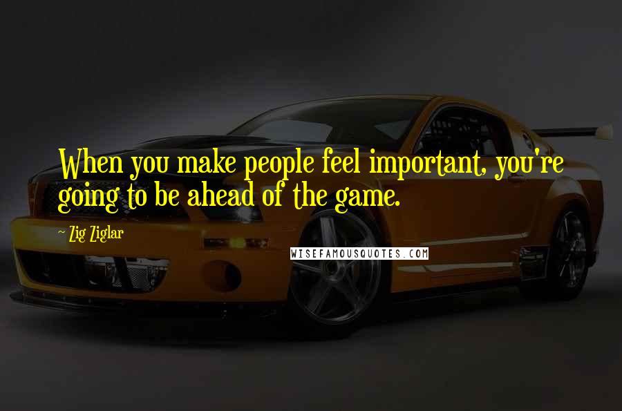 Zig Ziglar Quotes: When you make people feel important, you're going to be ahead of the game.