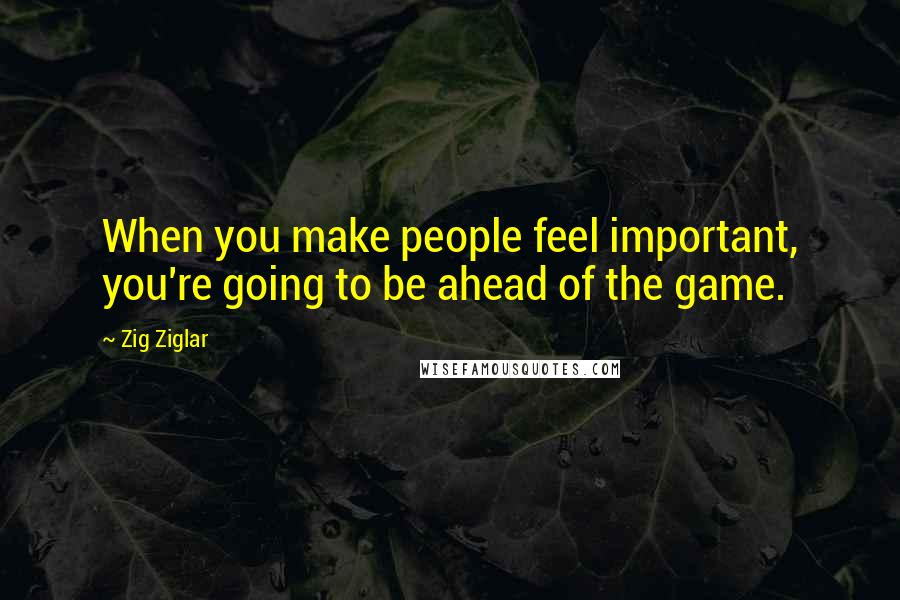 Zig Ziglar Quotes: When you make people feel important, you're going to be ahead of the game.