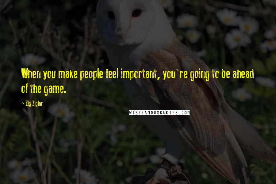 Zig Ziglar Quotes: When you make people feel important, you're going to be ahead of the game.