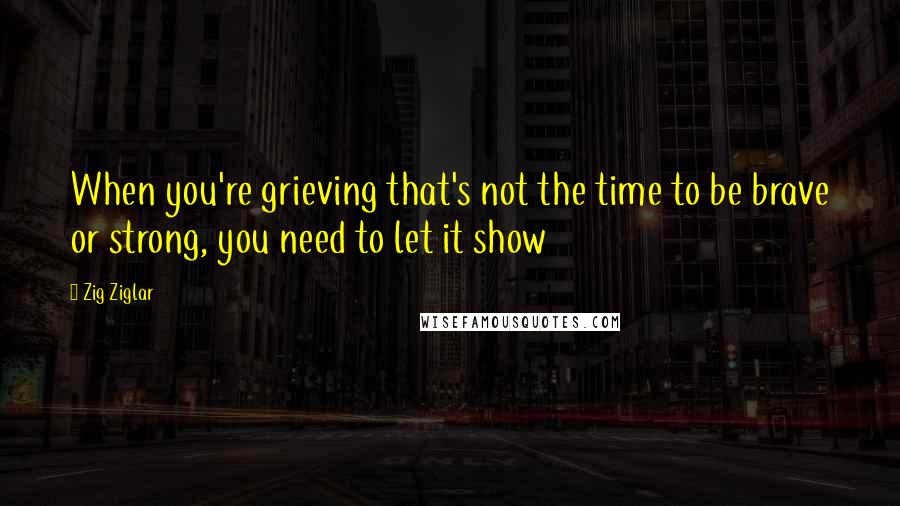 Zig Ziglar Quotes: When you're grieving that's not the time to be brave or strong, you need to let it show