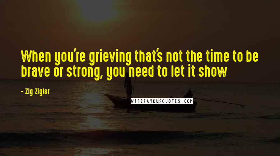 Zig Ziglar Quotes: When you're grieving that's not the time to be brave or strong, you need to let it show