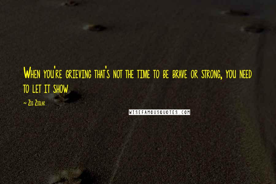 Zig Ziglar Quotes: When you're grieving that's not the time to be brave or strong, you need to let it show