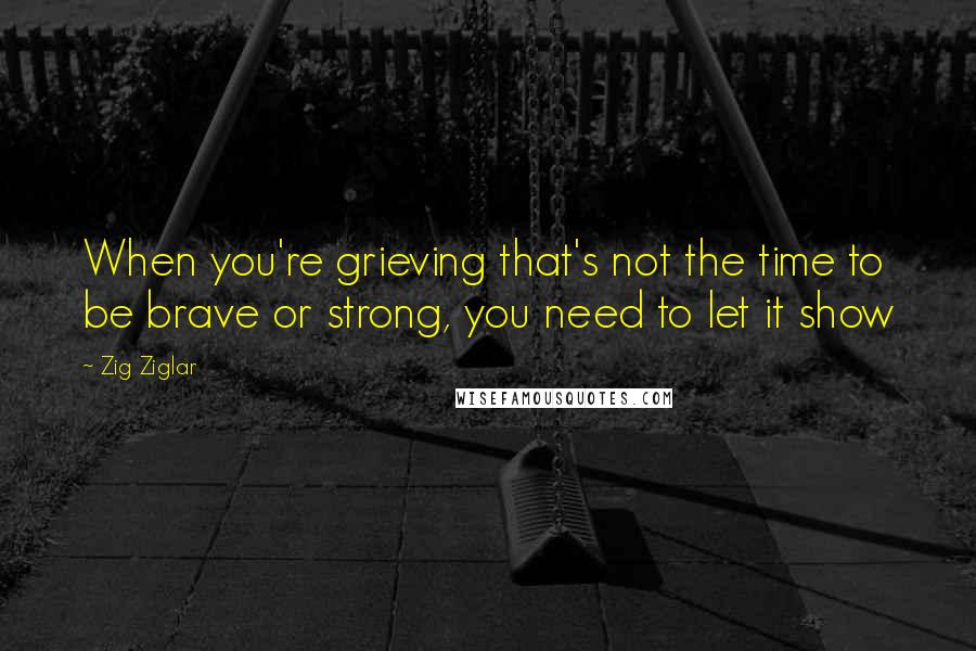 Zig Ziglar Quotes: When you're grieving that's not the time to be brave or strong, you need to let it show