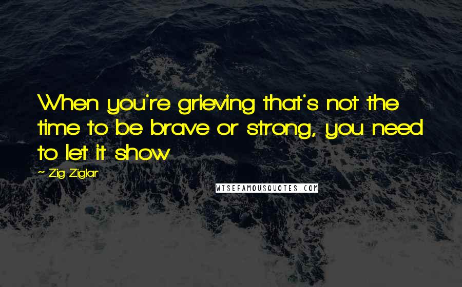 Zig Ziglar Quotes: When you're grieving that's not the time to be brave or strong, you need to let it show