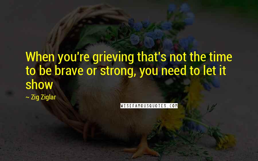 Zig Ziglar Quotes: When you're grieving that's not the time to be brave or strong, you need to let it show
