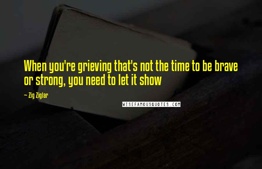 Zig Ziglar Quotes: When you're grieving that's not the time to be brave or strong, you need to let it show