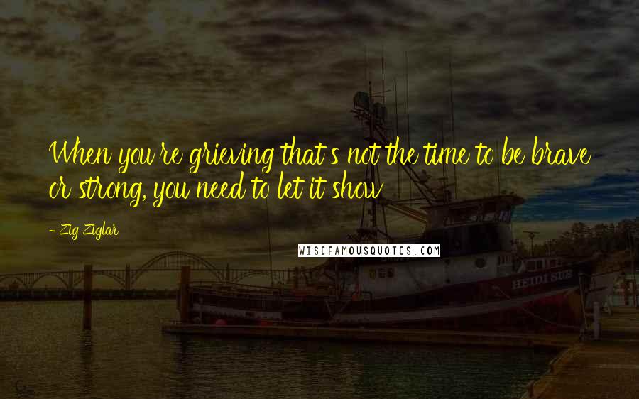 Zig Ziglar Quotes: When you're grieving that's not the time to be brave or strong, you need to let it show