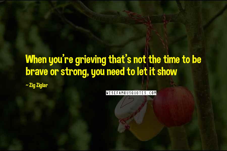 Zig Ziglar Quotes: When you're grieving that's not the time to be brave or strong, you need to let it show