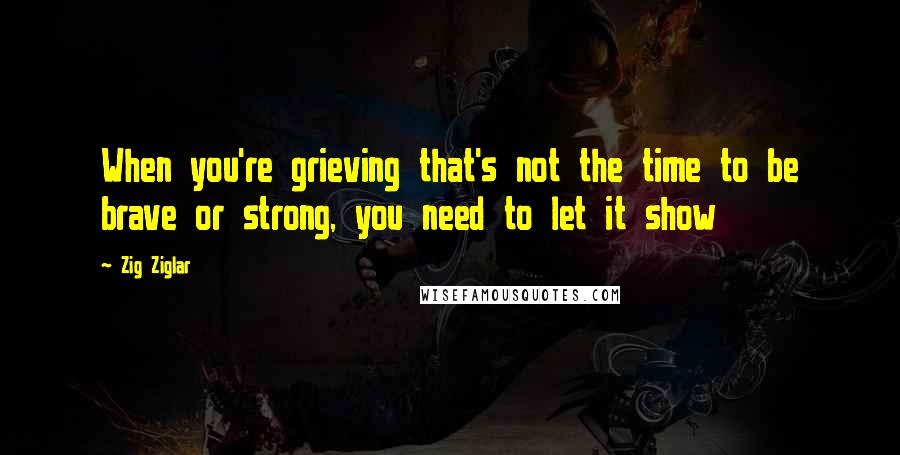 Zig Ziglar Quotes: When you're grieving that's not the time to be brave or strong, you need to let it show