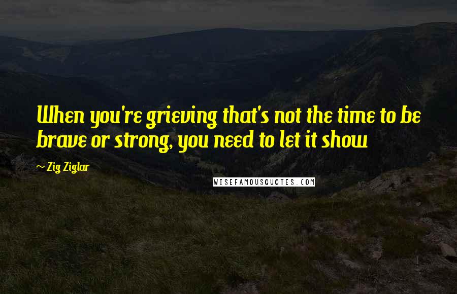 Zig Ziglar Quotes: When you're grieving that's not the time to be brave or strong, you need to let it show