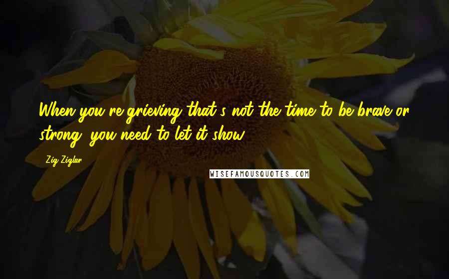 Zig Ziglar Quotes: When you're grieving that's not the time to be brave or strong, you need to let it show