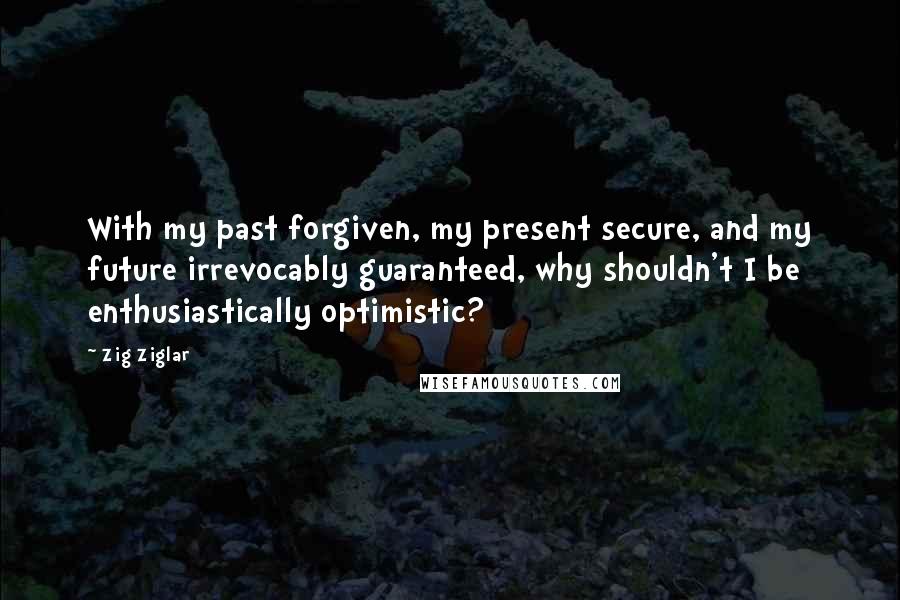 Zig Ziglar Quotes: With my past forgiven, my present secure, and my future irrevocably guaranteed, why shouldn't I be enthusiastically optimistic?