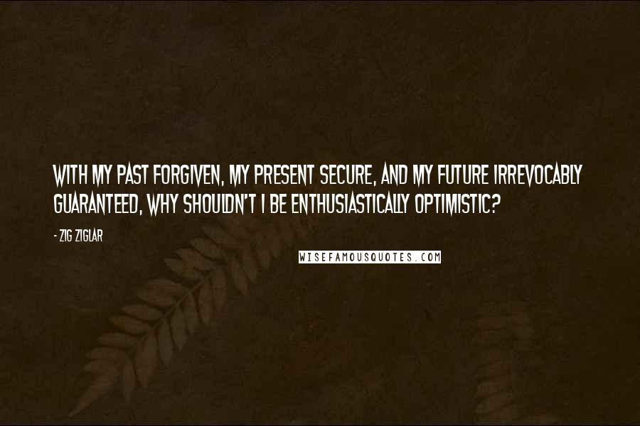 Zig Ziglar Quotes: With my past forgiven, my present secure, and my future irrevocably guaranteed, why shouldn't I be enthusiastically optimistic?