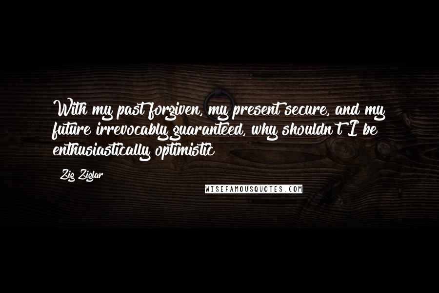 Zig Ziglar Quotes: With my past forgiven, my present secure, and my future irrevocably guaranteed, why shouldn't I be enthusiastically optimistic?