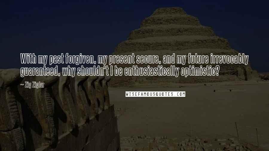 Zig Ziglar Quotes: With my past forgiven, my present secure, and my future irrevocably guaranteed, why shouldn't I be enthusiastically optimistic?