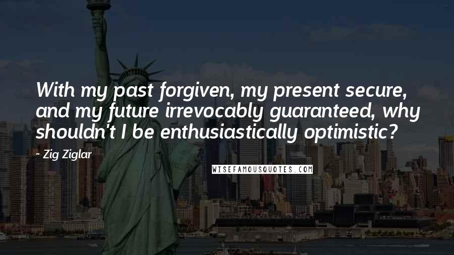 Zig Ziglar Quotes: With my past forgiven, my present secure, and my future irrevocably guaranteed, why shouldn't I be enthusiastically optimistic?