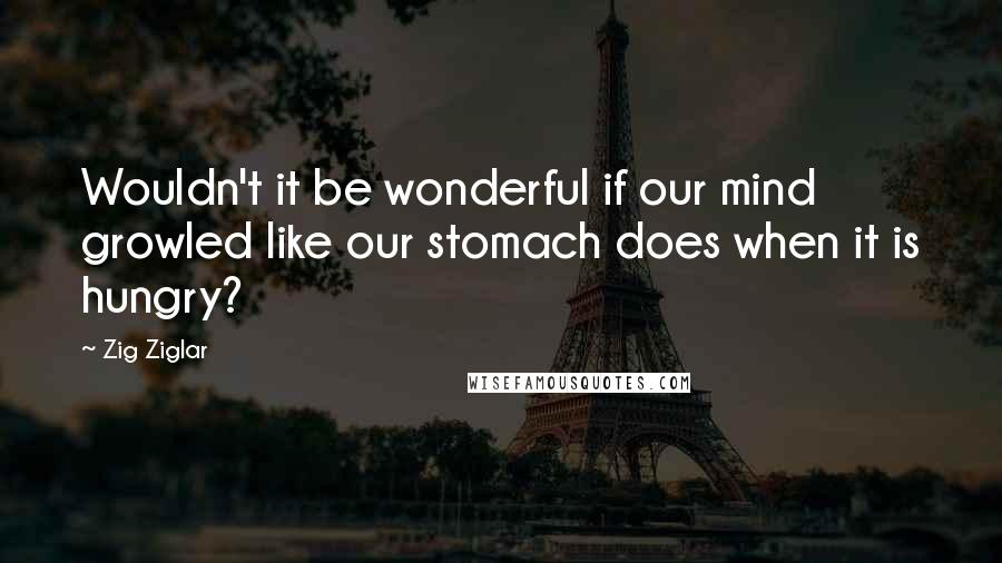 Zig Ziglar Quotes: Wouldn't it be wonderful if our mind growled like our stomach does when it is hungry?