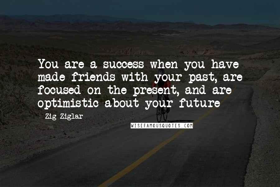 Zig Ziglar Quotes: You are a success when you have made friends with your past, are focused on the present, and are optimistic about your future