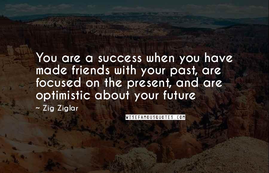 Zig Ziglar Quotes: You are a success when you have made friends with your past, are focused on the present, and are optimistic about your future