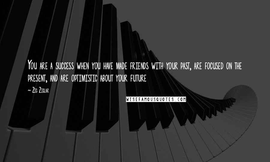 Zig Ziglar Quotes: You are a success when you have made friends with your past, are focused on the present, and are optimistic about your future