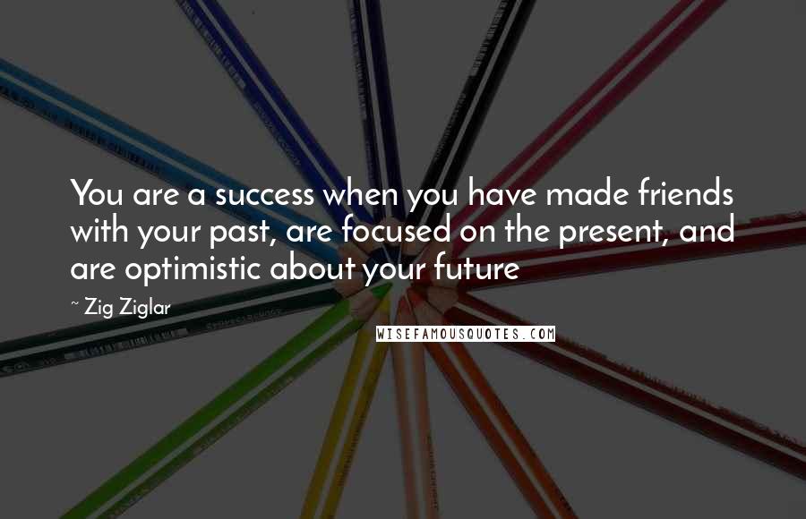 Zig Ziglar Quotes: You are a success when you have made friends with your past, are focused on the present, and are optimistic about your future