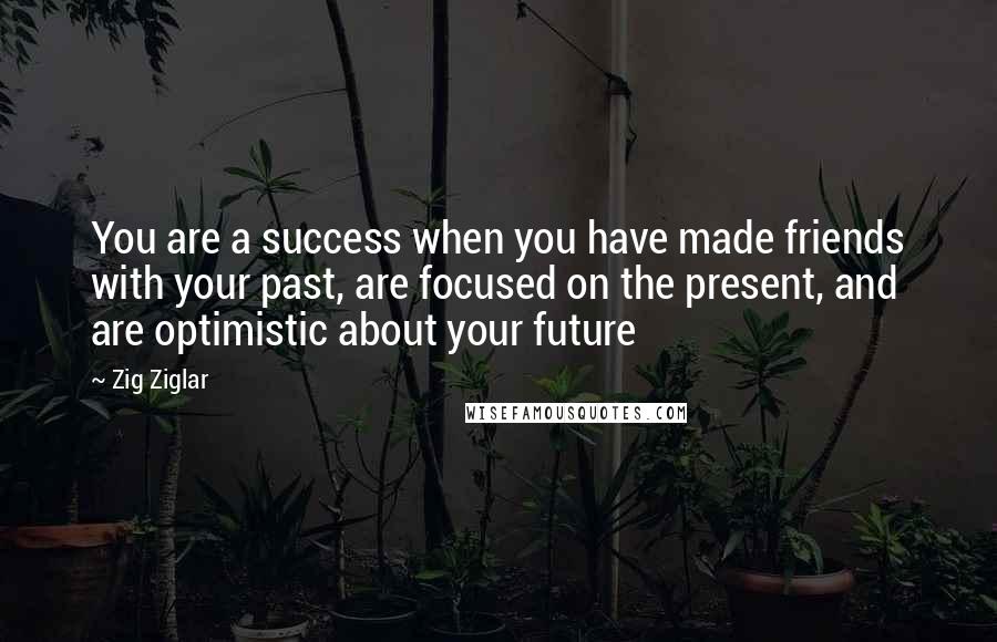 Zig Ziglar Quotes: You are a success when you have made friends with your past, are focused on the present, and are optimistic about your future