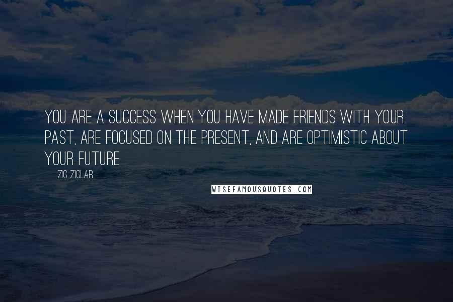 Zig Ziglar Quotes: You are a success when you have made friends with your past, are focused on the present, and are optimistic about your future