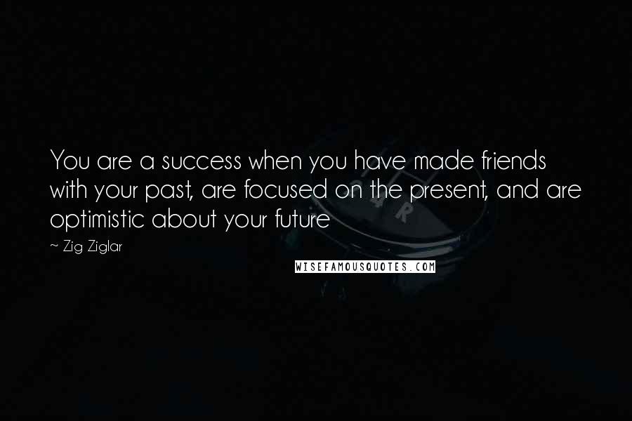 Zig Ziglar Quotes: You are a success when you have made friends with your past, are focused on the present, and are optimistic about your future