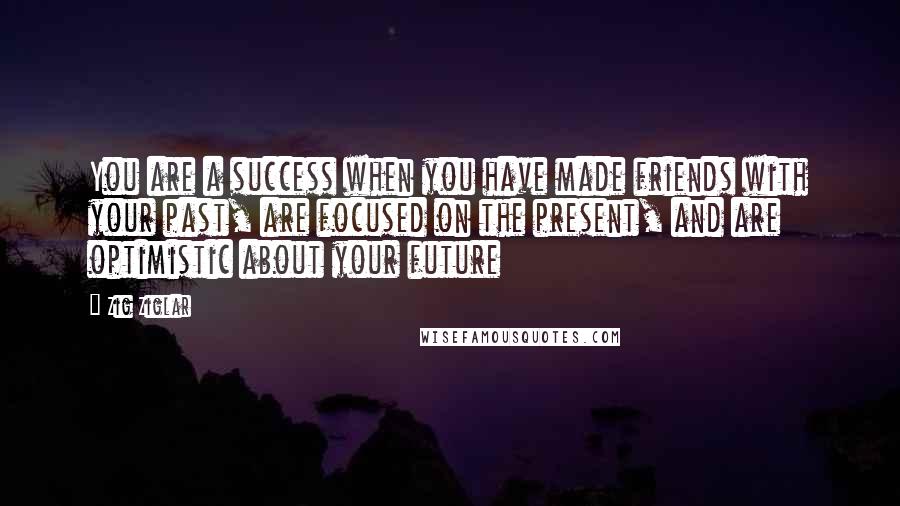 Zig Ziglar Quotes: You are a success when you have made friends with your past, are focused on the present, and are optimistic about your future