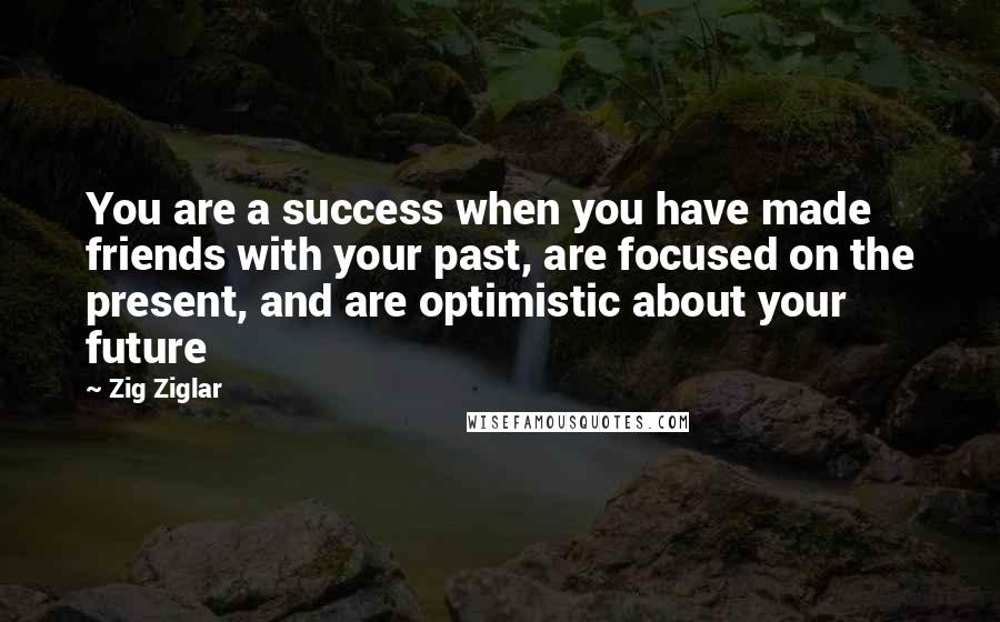 Zig Ziglar Quotes: You are a success when you have made friends with your past, are focused on the present, and are optimistic about your future