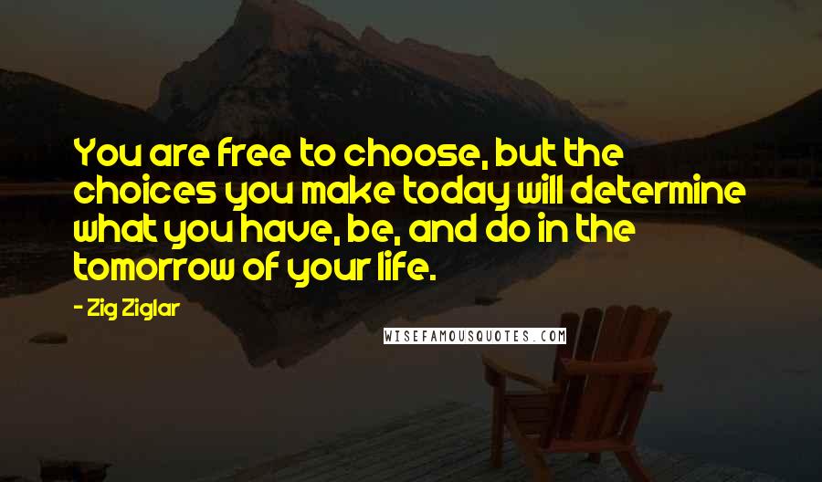 Zig Ziglar Quotes: You are free to choose, but the choices you make today will determine what you have, be, and do in the tomorrow of your life.