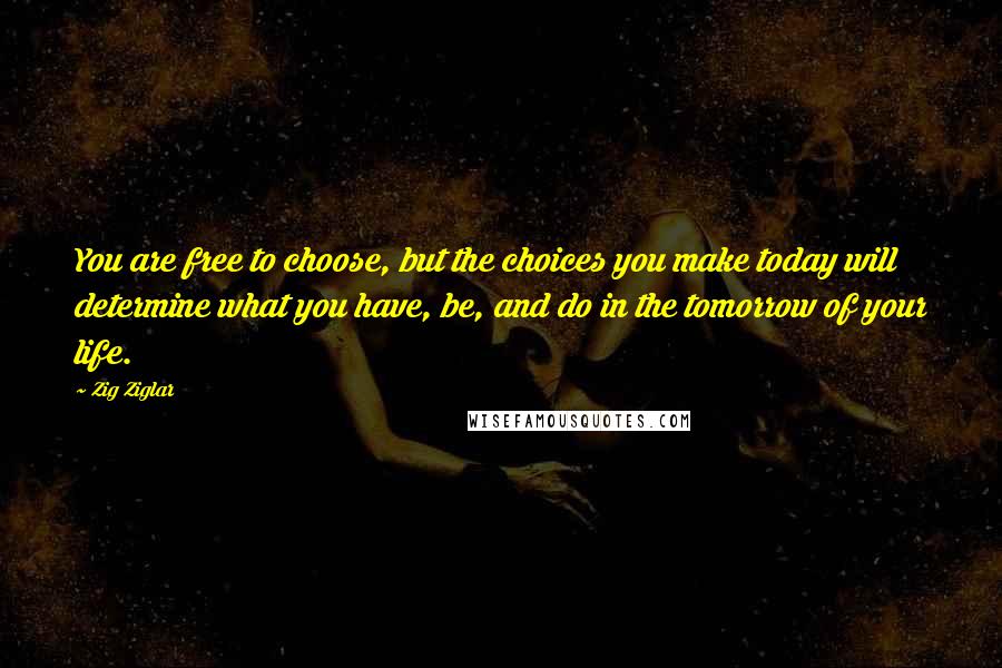 Zig Ziglar Quotes: You are free to choose, but the choices you make today will determine what you have, be, and do in the tomorrow of your life.