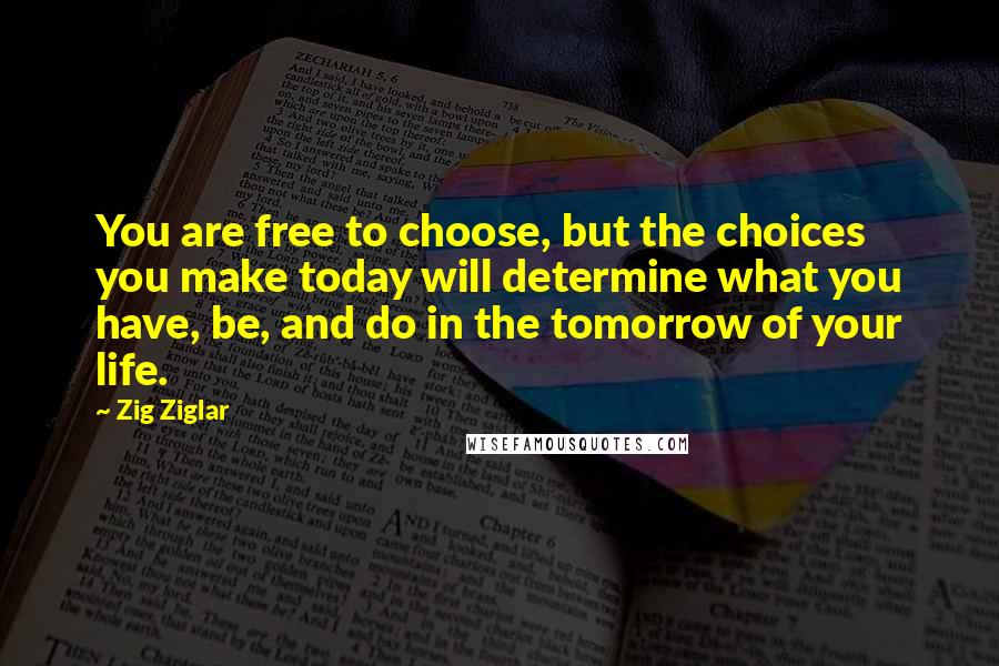 Zig Ziglar Quotes: You are free to choose, but the choices you make today will determine what you have, be, and do in the tomorrow of your life.