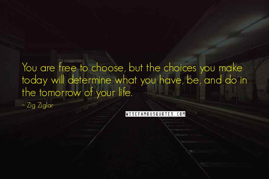 Zig Ziglar Quotes: You are free to choose, but the choices you make today will determine what you have, be, and do in the tomorrow of your life.