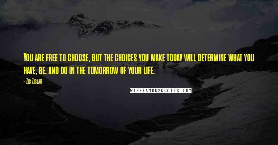 Zig Ziglar Quotes: You are free to choose, but the choices you make today will determine what you have, be, and do in the tomorrow of your life.