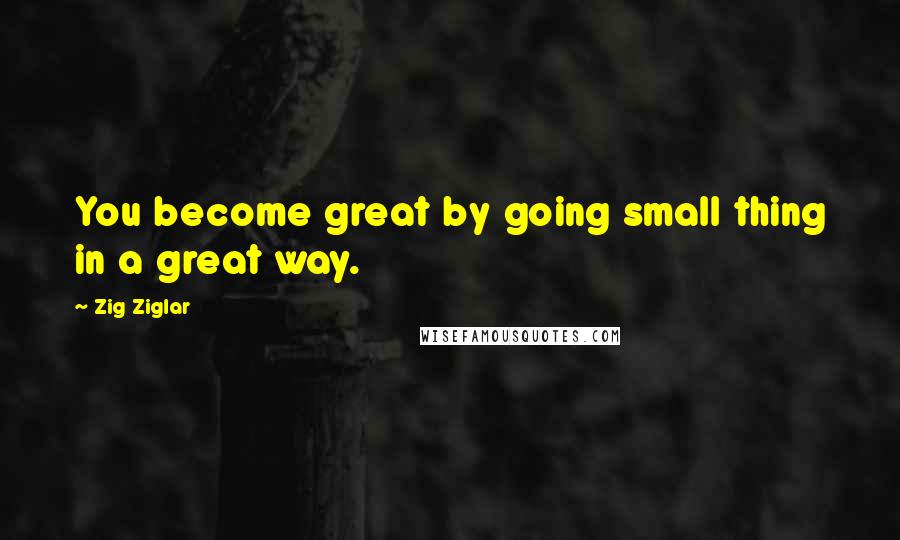 Zig Ziglar Quotes: You become great by going small thing in a great way.