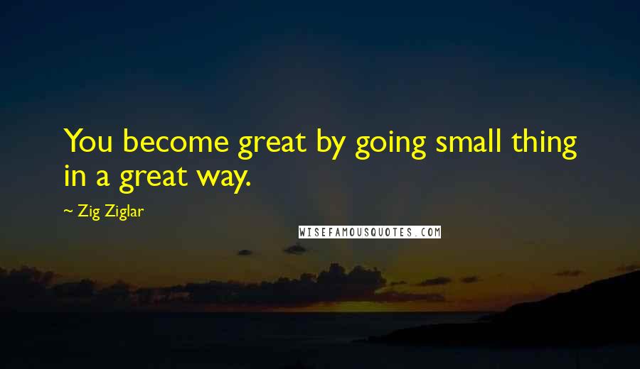 Zig Ziglar Quotes: You become great by going small thing in a great way.