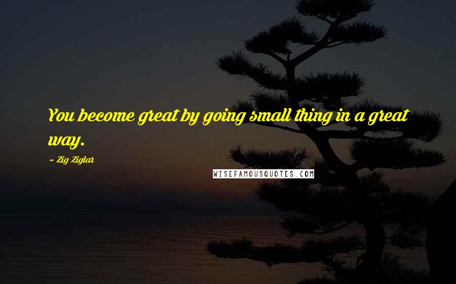 Zig Ziglar Quotes: You become great by going small thing in a great way.