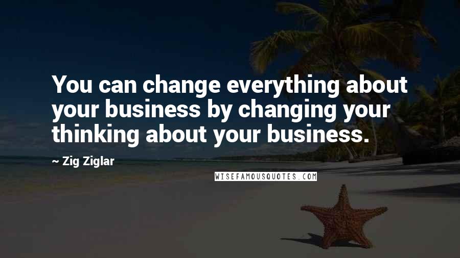 Zig Ziglar Quotes: You can change everything about your business by changing your thinking about your business.