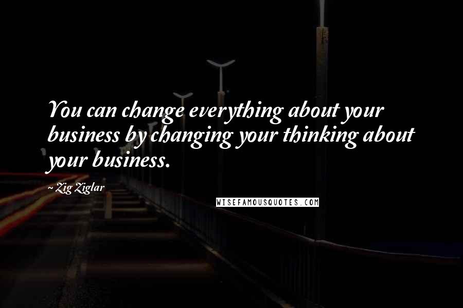 Zig Ziglar Quotes: You can change everything about your business by changing your thinking about your business.