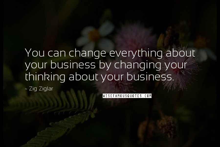 Zig Ziglar Quotes: You can change everything about your business by changing your thinking about your business.